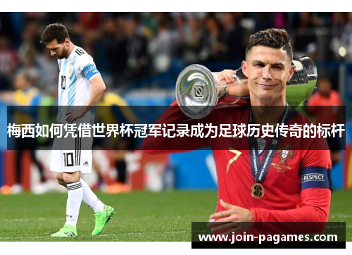梅西如何凭借世界杯冠军记录成为足球历史传奇的标杆