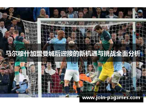 马尔穆什加盟曼城后迎接的新机遇与挑战全面分析